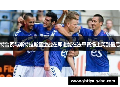 特鲁瓦与斯特拉斯堡激战在即谁能在法甲赛场上笑到最后